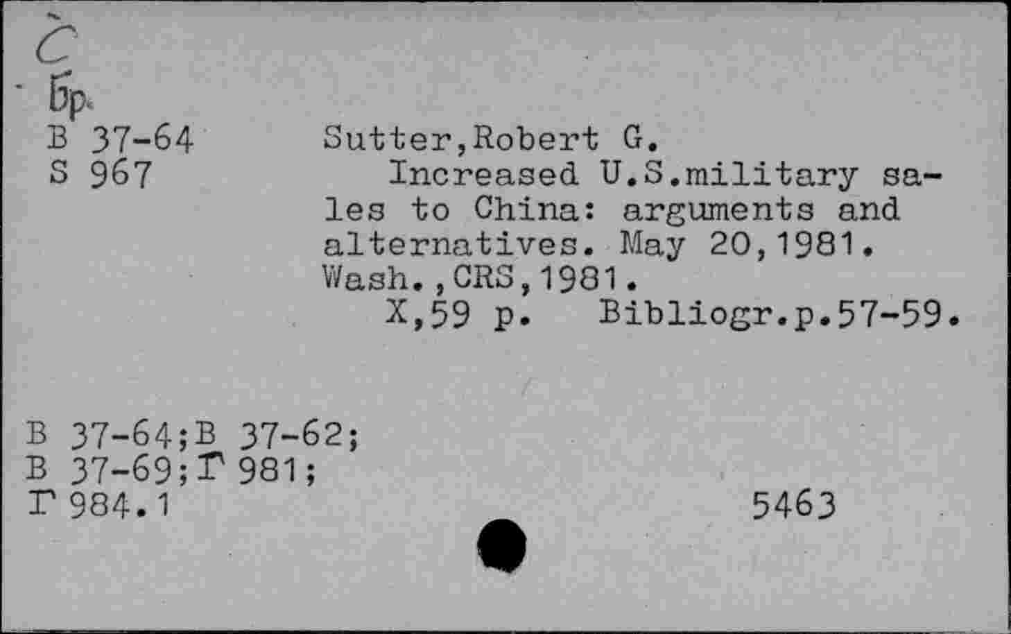 ﻿B 37-64 S 967	Sutter,Robert G. Increased U.S.military sales to China: arguments and alternatives. May 20,1981. Wash.,CRS,1981. X,59 p.	Bibliogr.p.57-59
B 37-64;B 37-62;
B 37-69;F 981;
T 984.1	5463
